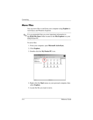 Page 1576–6 Reference Guide
Connecting
Move Files
You can move files to and from your computer using Explore in 
ActiveSync and Windows Explorer.
✎It is recommended that you store important information to 
theiPAQ File Store folder located in the File Explorer on your 
iPAQ Pocket PC.
To move files:
1. From your computer, open Microsoft ActiveSync.
2. Click Explore.
3. Double-click the My Pocket PC icon.
4. Right-click the Start menu on your personal computer, then 
select Explore.
5. Locate the file you want to...