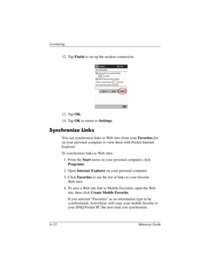 Page 1616–10 Reference Guide
Connecting
12. Tap Finish to set up the modem connection.
13. Tap OK.
14. Tap OK to return to Settings.
Synchronize Links
You can synchronize links to Web sites from your Favorites list 
on your personal computer to view them with Pocket Internet 
Explorer.
To synchronize links to Web sites:
1. From the Start menu on your personal computer, click 
Programs.
2. Open Internet Explorer on your personal computer.
3. Click Favorites to see the list of links to your favorite 
Web sites.
4....