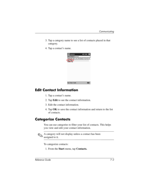 Page 166Communicating
Reference Guide 7–3
3. Tap a category name to see a list of contacts placed in that 
category.
4. Tap a contact’s name.
Edit Contact Information
1. Tap a contact’s name.
2. Tap Edit to see the contact information.
3. Edit the contact information.
4. Tap OK to save the contact information and return to the list 
of contacts.
Categorize Contacts
You can use categories to filter your list of contacts. This helps 
you view and edit your contact information.
✎A category will not display unless a...