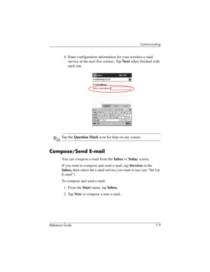 Page 172Communicating
Reference Guide 7–9
4. Enter configuration information for your wireless e-mail 
service in the next five screens. Tap Next when finished with 
each one.
✎Ta p  t h e  Question Mark icon for help on any screen.
Compose/Send E-mail
You can compose e-mail from the Inbox or To d a y screen.
If you want to compose and send e-mail, tap Services in the 
Inbox, then select the e-mail service you want to use (see “Set Up 
E-mail”).
To compose and send e-mail:
1. From the Start menu, tap Inbox.
2....