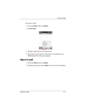 Page 176Communicating
Reference Guide 7–13
To receive e-mail:
1. From the Start menu, tap Inbox.
2. Tap Services.
3. Tap the e-mail service you want to use.
4. If you have not set up an e-mail service, synchronize your 
iPAQ Pocket PC with your computer.
Open E-mail
1. From the Start menu, tap Inbox.
2. Tap the down arrow next to Inbox to see a list of your folders.
281984-001.book Page 13 Thursday, September 26, 2002 5:05 PM 