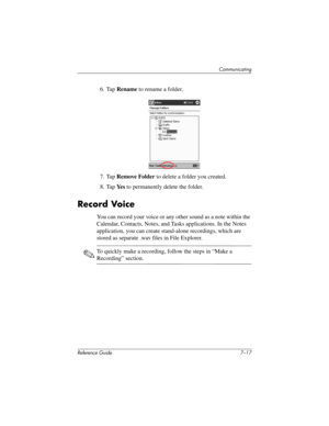 Page 180Communicating
Reference Guide 7–17
6. Tap Rename to rename a folder.
7. Tap Remove Folder to delete a folder you created.
8. Tap Ye s to permanently delete the folder.
Record Voice
You can record your voice or any other sound as a note within the 
Calendar, Contacts, Notes, and Tasks applications. In the Notes 
application, you can create stand-alone recordings, which are 
stored as separate .wav files in File Explorer.
✎To quickly make a recording, follow the steps in “Make a 
Recording” section....