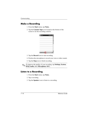 Page 1817–18 Reference Guide
Communicating
Make a Recording
1. From the Start menu, tap Notes.
2. Tap the Cassette Tape icon located at the bottom of the 
screen to see the recording controls.
3. Tap the Record icon to start recording.
4. Position the microphone to record your voice or other sounds.
5. Tap the Stop icon to finish recording.
✎To improve the quality of your recording, tap Settings, System, 
iPAQ Audio, then Microphone AGC.
Listen to a Recording
1. From the Start menu, tap Notes.
2. Tap a...