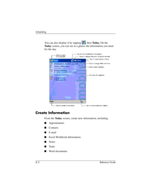 Page 1848–2 Reference Guide
Scheduling
You can also display it by tapping   then To d a y. On the 
To d a yscreen, you can see at a glance the information you need 
for the day.
Create Information
From the To d a y screen, create new information, including:
■Appointments
■Contacts
■E-mail 
■Excel Workbook Information
■Notes
■Ta s k s
■Word documents
281984-001.book Page 2 Thursday, September 26, 2002 5:05 PM 