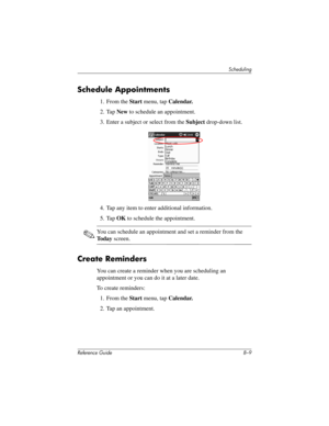 Page 191Scheduling
Reference Guide 8–9
Schedule Appointments
1. From the Start menu, tap Calendar.
2. Tap New to schedule an appointment.
3. Enter a subject or select from the Subject drop-down list.
4. Tap any item to enter additional information.
5. Tap OK to schedule the appointment.
✎You can schedule an appointment and set a reminder from the 
To d a y screen.
Create Reminders
You can create a reminder when you are scheduling an 
appointment or you can do it at a later date.
To create reminders:
1. From the...