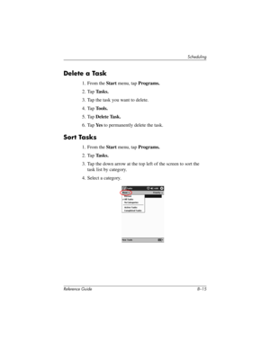 Page 197Scheduling
Reference Guide 8–15
Delete a Task
1. From the Start menu, tap Programs.
2. Tap Tasks.
3. Tap the task you want to delete.
4. Tap Tools.
5. Tap Delete Task.
6. Tap Ye s to permanently delete the task.
Sort Tasks
1. From the Start menu, tap Programs.
2. Tap Tasks.
3. Tap the down arrow at the top left of the screen to sort the 
task list by category.
4. Select a category.
281984-001.book Page 15 Thursday, September 26, 2002 5:05 PM 