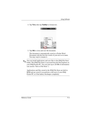 Page 201Using Software
Reference Guide 9–3
4. Tap View, then tap Toolbar to format text.
5. Tap OK to close and save the document.
The document is automatically saved as a Pocket Word 
Document with the first few words of your text as its name. 
You may want to rename it.
✎You can install applications and save files to the iPAQ File Store 
folder. The iPAQ File Store is accessed from the File Explorer on 
your iPAQ Pocket PC. You can store up to 20 MB of information 
(see section “Save to File Store.”)....