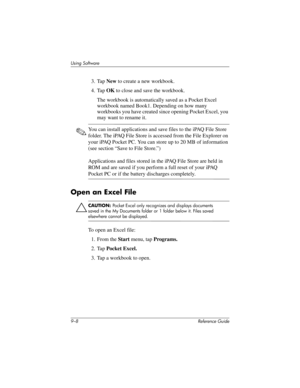 Page 2069–8 Reference Guide
Using Software
3. Tap New to create a new workbook.
4. Tap OK to close and save the workbook.
The workbook is automatically saved as a Pocket Excel 
workbook named Book1. Depending on how many 
workbooks you have created since opening Pocket Excel, you 
may want to rename it.
✎You can install applications and save files to the iPAQ File Store 
folder. The iPAQ File Store is accessed from the File Explorer on 
your iPAQ Pocket PC. You can store up to 20 MB of information 
(see section...