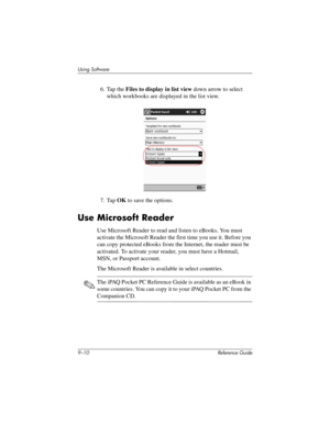 Page 2089–10 Reference Guide
Using Software
6. Tap the Files to display in list view down arrow to select 
which workbooks are displayed in the list view.
7. Tap OK to save the options.
Use Microsoft Reader
Use Microsoft Reader to read and listen to eBooks. You must 
activate the Microsoft Reader the first time you use it. Before you 
can copy protected eBooks from the Internet, the reader must be 
activated. To activate your reader, you must have a Hotmail, 
MSN, or Passport account.
The Microsoft Reader is...