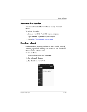 Page 209Using Software
Reference Guide 9–11
Activate the Reader
You must activate the Microsoft Reader to copy protected 
eBooks.
To activate the reader:
1. Connect your iPAQ Pocket PC to your computer.
2. Open Internet Explorer on your computer.
3. Go to 
http://das.microsoft.com/activate.
Read an eBook
Read your eBook from start to finish or select specific topics. If 
you close your eBook and later want to open it, your eBook will 
open on the last page you read.
To read an eBook:
1. From the Start menu, tap...