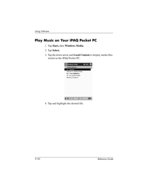 Page 2189–20 Reference Guide
Using Software
Play Music on Your iPAQ Pocket PC
1. Tap Start, then Windows Media.
2. Tap Select.
3. Tap the down arrow and Local Content to display media files 
stored on the iPAQ Pocket PC.
4. Tap and highlight the desired file.
281984-001.book Page 20 Thursday, September 26, 2002 5:05 PM 