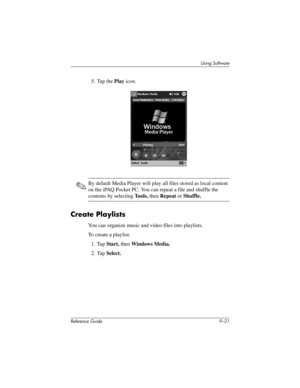 Page 219Using Software
Reference Guide 9–21
5. Tap the Play icon.
✎By default Media Player will play all files stored as local content 
on the iPAQ Pocket PC. You can repeat a file and shuffle the 
contents by selecting Tools, then Repeat or Shuffle.
Create Playlists
You can organize music and video files into playlists.
To create a playlist:
1. Tap Start, then Windows Media.
2. Tap Select.
281984-001.book Page 21 Thursday, September 26, 2002 5:05 PM 