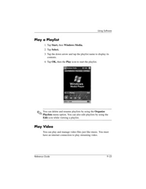 Page 221Using Software
Reference Guide 9–23
Play a Playlist
1. Tap Start, then Windows Media.
2. Tap Select.
3. Tap the down arrow and tap the playlist name to display its 
contents.
4. Tap OK, then the Play icon to start the playlist.
✎You can delete and rename playlists by using the Organize 
Playlists menu option. You can also edit playlists by using the 
Edit icon while viewing a playlist.
Play Video
You can play and manage video files just like music. You must 
have an internet connection to play streaming...