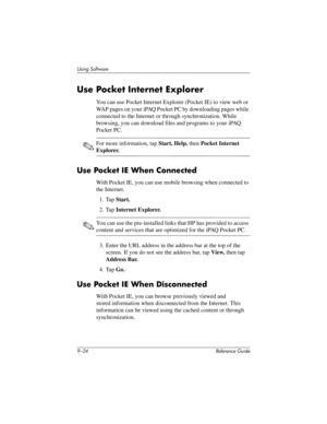 Page 2229–24 Reference Guide
Using Software
Use Pocket Internet Explorer
You can use Pocket Internet Explorer (Pocket IE) to view web or 
WAP pages on your iPAQ Pocket PC by downloading pages while 
connected to the Internet or through synchronization. While 
browsing, you can download files and programs to your iPAQ 
Pocket PC.
✎For more information, tap Start, Help, then Pocket Internet 
Explorer.
Use Pocket IE When Connected
With Pocket IE, you can use mobile browsing when connected to 
the Internet.
1. Tap...
