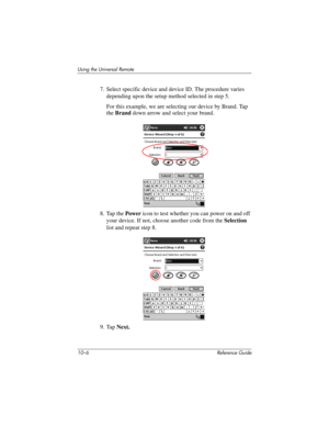 Page 22910–6 Reference Guide
Using the Universal Remote
7. Select specific device and device ID. The procedure varies 
depending upon the setup method selected in step 5.
For this example, we are selecting our device by Brand. Tap 
the Brand down arrow and select your brand.
8. Tap the Power icon to test whether you can power on and off 
your device. If not, choose another code from the Selection 
list and repeat step 8.
9. Tap Next.
281984-001.book Page 6 Thursday, September 26, 2002 5:05 PM 