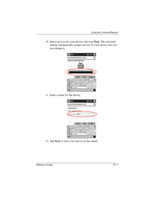 Page 230Using the Universal Remote
Reference Guide 10–7
10. Select an icon for your device, then tap Next. The universal 
remote automatically assigns an icon to your device, but you 
can change it.
11. Enter a name for the device.
12. Tap Next to view your device on the wheel.
281984-001.book Page 7 Thursday, September 26, 2002 5:05 PM 