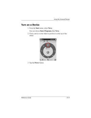 Page 232Using the Universal Remote
Reference Guide 10–9
Turn on a Device
1. From the Start menu, select Nevo.
You can choose Start, Programs, then Nevo.
2. Click a device on the wheel to position it at the top of the 
wheel.
3. Tap the Power button.
281984-001.book Page 9 Thursday, September 26, 2002 5:05 PM 