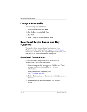 Page 24110–18 Reference Guide
Using the Universal Remote
Change a User Profile
You can change user information.
1. From the Start menu, tap Nevo.
2. Tap the User icon, the Edit User.
3. Tap Next.
4. Type a name for the user, then tap Next.
Download Device Codes and Key 
Functions
You can download setup codes and key functions from 
MyNevo.com. You must register at 
http://www.MyNevo.com 
to download information. The registration process requires your 
iPAQ Pocket PC’s serial number and library code.
Download...