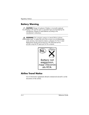 Page 248A–4 Reference Guide
Regulatory Notices
Battery Warning
Ä
CAUTION: Danger of explosion if battery is incorrectly replaced. 
Replace with only the same or equivalent type recommended by the 
manufacturer. Dispose of used batteries according to the 
manufacturer’s instructions.
ÅWARNING: This computer contains an internal lithium polymer 
battery pack. To reduce the risk of fire or burns, do not disassemble, 
crush, puncture, short external contacts, or dispose of in fire or water. 
Replacement should only...