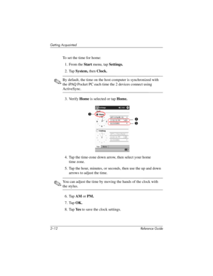 Page 412–12 Reference Guide
Getting Acquainted
To set the time for home:
1. From the Start menu, tap Settings.
2. Tap System, then Clock.
✎By default, the time on the host computer is synchronized with 
the iPAQ Pocket PC each time the 2 devices connect using 
ActiveSync.
3. Verify Home is selected or tap Home.
4. Tap the time-zone down arrow, then select your home 
time zone.
5. Tap the hour, minutes, or seconds, then use the up and down 
arrows to adjust the time.
✎You can adjust the time by moving the hands...