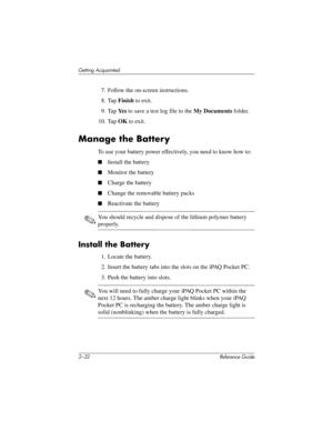 Page 612–32 Reference Guide
Getting Acquainted
7. Follow the on-screen instructions.
8. Tap Finish to exit.
9. Tap Ye s to save a test log file to the My Documents folder.
10. Tap OK to exit.
Manage the Battery
To use your battery power effectively, you need to know how to:
■Install the battery
■Monitor the battery
■Charge the battery
■Change the removable battery packs
■Reactivate the battery
✎You should recycle and dispose of the lithium polymer battery 
properly.
Install the Battery
1. Locate the battery.
2....