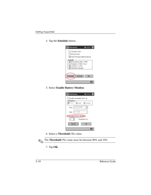 Page 632–34 Reference Guide
Getting Acquainted
4. Tap the Schedule button.
5. Select Enable Battery Monitor.
6. Select a Threshold (%) value. 
✎The Threshold (%) value must be between 90% and 10%.
7. Tap OK.
281984-001.book Page 34 Thursday, September 26, 2002 5:05 PM 