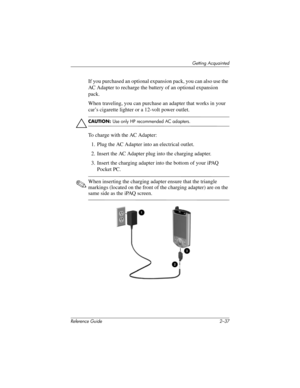 Page 66Getting Acquainted
Reference Guide 2–37
If you purchased an optional expansion pack, you can also use the 
AC Adapter to recharge the battery of an optional expansion 
pack.
When traveling, you can purchase an adapter that works in your 
car’s cigarette lighter or a 12-volt power outlet.
Ä
CAUTION: Use only HP recommended AC adapters.
To charge with the AC Adapter:
1. Plug the AC Adapter into an electrical outlet.
2. Insert the AC Adapter plug into the charging adapter.
3. Insert the charging adapter...