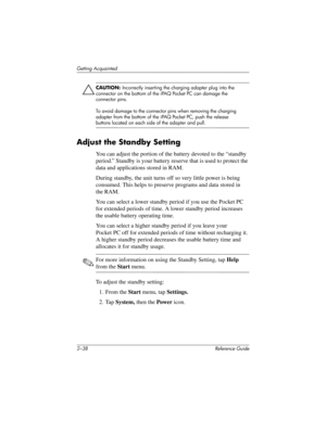 Page 672–38 Reference Guide
Getting Acquainted
ÄCAUTION: Incorrectly inserting the charging adapter plug into the 
connector on the bottom of the iPAQ Pocket PC can damage the 
connector pins.
To avoid damage to the connector pins when removing the charging 
adapter from the bottom of the iPAQ Pocket PC, push the release 
buttons located on each side of the adapter and pull.
Adjust the Standby Setting
You can adjust the portion of the battery devoted to the “standby 
period.” Standby is your battery reserve...