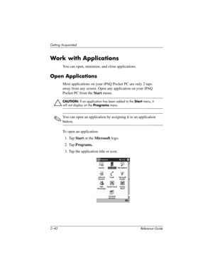 Page 692–40 Reference Guide
Getting Acquainted
Work with Applications
You can open, minimize, and close applications.
Open Applications
Most applications on your iPAQ Pocket PC are only 2 taps 
away from any screen. Open any application on your iPAQ 
Pocket PC from the Start menu.
ÄCAUTION: If an application has been added to the Start menu, it 
will not display on the Programs menu.
✎You can open an application by assigning it to an application 
button.
To open an application:
1. Tap Start or the Microsoft...