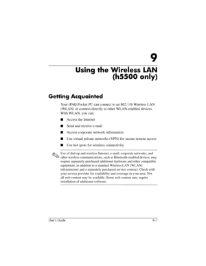 Page 111User’s Guide 9–1
9
Using the Wireless LAN
(h5500 only)
Getting Acquainted
Your iPAQ Pocket PC can connect to an 802.11b Wireless LAN 
(WLAN) or connect directly to other WLAN-enabled devices. 
With WLAN, you can:
■Access the Internet
■Send and receive e-mail
■Access corporate network information
■Use virtual private networks (VPN) for secure remote access
■Use hot spots for wireless connectivity
✎
Use of dial-up and wireless Internet, e-mail, corporate networks, and 
other wireless communications, such...