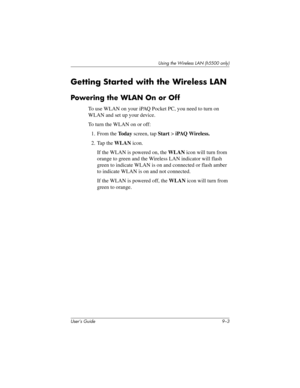 Page 113Using the Wireless LAN (h5500 only)
User’s Guide 9–3
Getting Started with the Wireless LAN
Powering the WLAN On or Off
To use WLAN on your iPAQ Pocket PC, you need to turn on 
WLAN and set up your device.
To turn the WLAN on or off:
1. From the To d a y screen, tap Start > iPAQ Wireless.
2. Tap the WLAN icon.
If the WLAN is powered on, the WLAN icon will turn from 
orange to green and the Wireless LAN indicator will flash 
green to indicate WLAN is on and connected or flash amber 
to indicate WLAN is on...