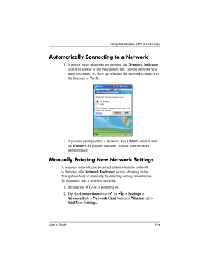 Page 114User’s Guide 9–4
Using the Wireless LAN (h5500 only)
Automatically Connecting to a Network
1. If one or more networks are present, the Network Indicator 
icon will appear in the Navigation bar. Tap the network you 
want to connect to, then tap whether the network connects to 
the Internet or Work.
2. If you are prompted for a Network Key (WEP), enter it and 
tap Connect. If you are not sure, contact your network 
administrator.
Manually Entering New Network Settings
A wireless network can be added either...