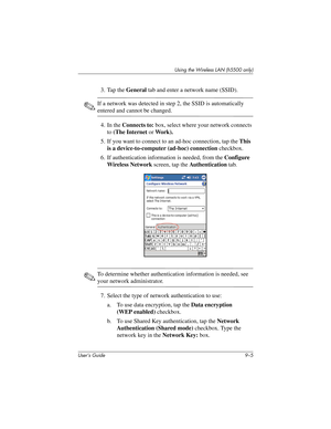 Page 115Using the Wireless LAN (h5500 only)
User’s Guide 9–5
3. Tap the General tab and enter a network name (SSID).
✎If a network was detected in step 2, the SSID is automatically 
entered and cannot be changed.
4. In the Connects to: box, select where your network connects 
to (The Internet or Work).
5. If you want to connect to an ad-hoc connection, tap the This 
is a device-to-computer (ad-hoc) connection checkbox.
6. If authentication information is needed, from the Configure 
Wireless Network screen, tap...