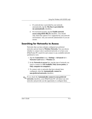 Page 116User’s Guide 9–6
Using the Wireless LAN (h5500 only)
c. If a network key is provided by your network 
automatically, tap the The Key is provided for 
me automatically checkbox.
d. For increased security, tap the Enable network 
access using IEEE 802.1X checkbox. You should 
only check this option if it is supported by your network 
environment. Ask your network administrator if you are 
unsure.
Searching for Networks to Access
Networks that you have already configured are preferred 
networks and are...