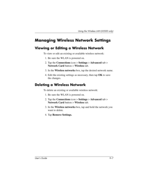 Page 117Using the Wireless LAN (h5500 only)
User’s Guide 9–7
Managing Wireless Network Settings
Viewing or Editing a Wireless Network
To view or edit an existing or available wireless network:
1. Be sure the WLAN is powered on.
2. Tap the Connections icon > Settings > Advanced tab > 
Network Card button > Wireless tab.
3. In the Wireless networks box, tap the desired network name.
4. Edit the existing settings as necessary, then tap OK to save 
the changes.
Deleting a Wireless Network
To delete an existing or...