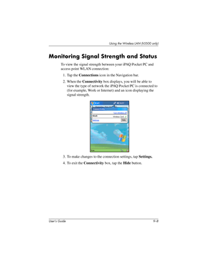 Page 118User’s Guide 9–8
Using the Wireless LAN (h5500 only)
Monitoring Signal Strength and Status
To view the signal strength between your iPAQ Pocket PC and 
access point WLAN connection:
1. Tap the Connections icon in the Navigation bar.
2. When the Connectivity box displays, you will be able to 
view the type of network the iPAQ Pocket PC is connected to 
(for example, Work or Internet) and an icon displaying the 
signal strength.
3. To make changes to the connection settings, tap Settings.
4. To exit the...