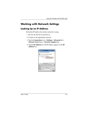 Page 119Using the Wireless LAN (h5500 only)
User’s Guide 9–9
Working with Network Settings
Looking Up an IP Address
To find the IP address the wireless network is using:
1. Be sure the WLAN is powered on.
2. Connect to the appropriate network.
3. Tap the Connections icon > Settings > Advanced tab > 
Network Card button > Network Adapters tab.
4. Tap the IP Address tab. The IP address appears in the IP 
Address box.
304926-001.book  Page 9  Wednesday, April 23, 2003  9:02 AM 