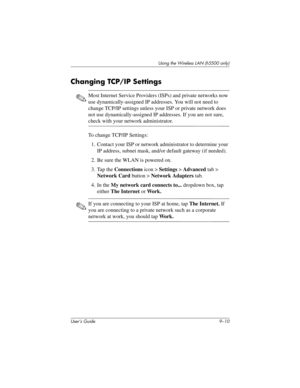 Page 120User’s Guide 9–10
Using the Wireless LAN (h5500 only)
Changing TCP/IP Settings
✎Most Internet Service Providers (ISPs) and private networks now 
use dynamically-assigned IP addresses. You will not need to 
change TCP/IP settings unless your ISP or private network does 
not use dynamically-assigned IP addresses. If you are not sure, 
check with your network administrator.
To change TCP/IP Settings:
1. Contact your ISP or network administrator to determine your 
IP address, subnet mask, and/or default...