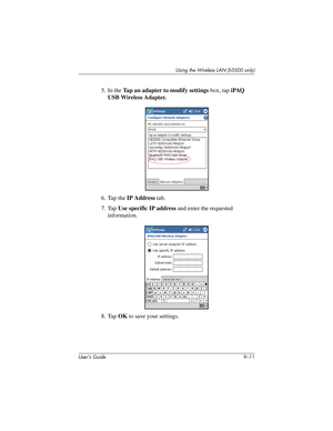 Page 121Using the Wireless LAN (h5500 only)
User’s Guide 9–11
5. In the Tap an adapter to modify settings box, tap iPAQ 
USB Wireless Adapter.
6. Tap the IP Address tab.
7. Tap Use specific IP address and enter the requested 
information.
8. Tap OK to save your settings.
304926-001.book  Page 11  Wednesday, April 23, 2003  9:02 AM 