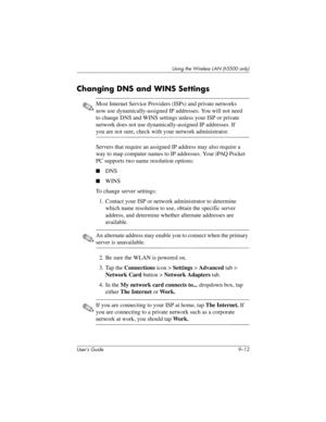 Page 122User’s Guide 9–12
Using the Wireless LAN (h5500 only)
Changing DNS and WINS Settings
✎Most Internet Service Providers (ISPs) and private networks 
now use dynamically-assigned IP addresses. You will not need 
to change DNS and WINS settings unless your ISP or private 
network does not use dynamically-assigned IP addresses. If 
you are not sure, check with your network administrator.
Servers that require an assigned IP address may also require a 
way to map computer names to IP addresses. Your iPAQ Pocket...