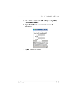 Page 123Using the Wireless LAN (h5500 only)
User’s Guide 9–13
5. In the Tap an adapter to modify settings box, tap iPAQ 
USB Wireless Adapter.
6. Tap the Name Servers tab and enter the requested 
information.
7. Tap OK to save your settings.
304926-001.book  Page 13  Wednesday, April 23, 2003  9:02 AM 