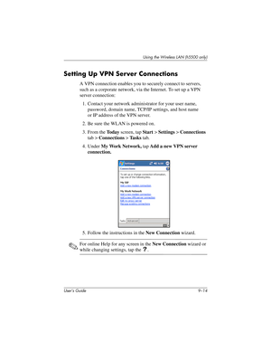 Page 124User’s Guide 9–14
Using the Wireless LAN (h5500 only)
Setting Up VPN Server Connections
A VPN connection enables you to securely connect to servers, 
such as a corporate network, via the Internet. To set up a VPN 
server connection:
1. Contact your network administrator for your user name, 
password, domain name, TCP/IP settings, and host name 
or IP address of the VPN server.
2. Be sure the WLAN is powered on.
3. From the To d a y screen, tap Start > Settings > Connections 
tab > Connections > Ta s k s...