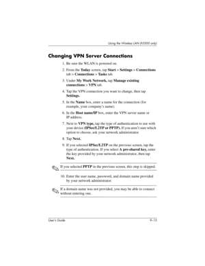 Page 125Using the Wireless LAN (h5500 only)
User’s Guide 9–15
Changing VPN Server Connections
1. Be sure the WLAN is powered on.
2. From the To d a y screen, tap Start > Settings > Connections 
tab > Connections > Ta s k s tab.
3. Under My Work Network, tap Manage existing 
connections > VPN tab.
4. Tap the VPN connection you want to change, then tap 
Settings.
5. In the Name box, enter a name for the connection (for 
example, your company’s name).
6. In the Host name/IP box, enter the VPN server name or 
IP...