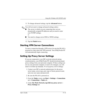 Page 126User’s Guide 9–16
Using the Wireless LAN (h5500 only)
11. To change advanced settings, tap the Advanced button.
✎You will not need to change advanced settings unless:
■The server to which you are connecting does not use 
dynamically-assigned IP addresses and you need to enter 
your TCP/IP settings,
or
■You need to change server DNS or WINS settings.
12. Tap the Finish button.
Starting VPN Server Connections
To start a connection through a VPN server, be sure the WLAN is 
powered on, then select the VPN...