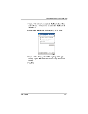 Page 127Using the Wireless LAN (h5500 only)
User’s Guide 9–17
5. Tap the This network connects to the Internet and This 
network uses a proxy server to connect to the Internet 
checkboxes.
6. In the Proxy server box, enter the proxy server name.
7. If you need to change port number or proxy server type 
settings, tap the Advanced button and change the desired 
settings.
8. Tap OK.
304926-001.book  Page 17  Wednesday, April 23, 2003  9:02 AM 