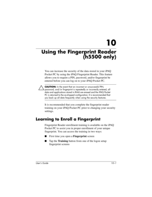 Page 128User’s Guide 10–1
10
Using the Fingerprint Reader
(h5500 only)
You can increase the security of the data stored in your iPAQ 
Pocket PC by using the iPAQ Fingerprint Reader. This feature 
allows you to require a PIN, password, and/or fingerprint be 
entered before you can log on to your iPAQ Pocket PC.
ÄCAUTION: In the event that an incorrect or unsuccessful PIN, 
password, and/or fingerprint is repeatedly or incorrectly entered, all 
data and applications stored in RAM are erased and the iPAQ Pocket 
PC...