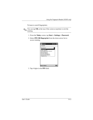 Page 129User’s Guide 10–2
Using the Fingerprint Reader (h5500 only)
To learn to enroll fingerprints:
✎You can tap OK at the top of the screen at anytime to exit the 
training.
1. From the To d a y screen, tap Start > Settings > Password.
2. Select PIN OR fingerprint from the down arrow list to 
access training.
3. Tap 4 digits in the PIN field.
304926-001.book  Page 2  Wednesday, April 23, 2003  9:02 AM 