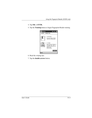 Page 130Using the Fingerprint Reader (h5500 only)
User’s Guide 10–3
4. Tap OK or ENTR.
5. Tap the Tr a i n i n g button to begin Fingerprint Reader training.
6. Read the swiping tips.
7. Tap the double arrows button.
304926-001.book  Page 3  Wednesday, April 23, 2003  9:02 AM 