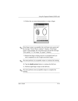 Page 131User’s Guide 10–4
Using the Fingerprint Reader (h5500 only)
8. Follow the on-screen demonstration to swipe a finger.
✎If the finger swipe is acceptable, the oval frame turns green and 
the message “Good. Please continue!” displays. If the finger 
swipe is unacceptable, the oval frame turns red and the message 
“Poor quality” or “No image. Try again!” displays.
9. Repeat the finger swiping exercise as prompted until you 
have completed six out of eight successful swipes.
✎You must perform six acceptable...