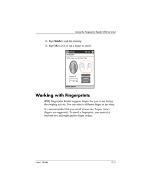 Page 132Using the Fingerprint Reader (h5500 only)
User’s Guide 10–5
12. Tap Finish to end the training.
13. Tap OK to exit or tap a finger to enroll.
Working with Fingerprints
iPAQ Fingerprint Reader suggests fingers for you to use during 
the swiping activity. You can select a different finger at any time.
It is recommended that you enroll at least two fingers (index 
fingers are suggested). To enroll a fingerprint, you must take 
between two and eight quality finger swipes.
304926-001.book  Page 5  Wednesday,...